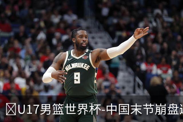 🏀U17男篮世界杯-中国末节崩盘遭加拿大逆转 狂丢35个后场篮板